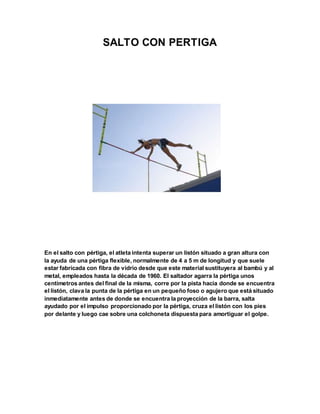 SALTO CON PERTIGA
En el salto con pértiga, el atleta intenta superar un listón situado a gran altura con
la ayuda de una pértiga flexible, normalmente de 4 a 5 m de longitud y que suele
estar fabricada con fibra de vidrio desde que este material sustituyera al bambú y al
metal, empleados hasta la década de 1960. El saltador agarra la pértiga unos
centímetros antes del final de la misma, corre por la pista hacia donde se encuentra
el listón, clava la punta de la pértiga en un pequeño foso o agujero que está situado
inmediatamente antes de donde se encuentra la proyección de la barra, salta
ayudado por el impulso proporcionado por la pértiga, cruza el listón con los pies
por delante y luego cae sobre una colchoneta dispuesta para amortiguar el golpe.
 