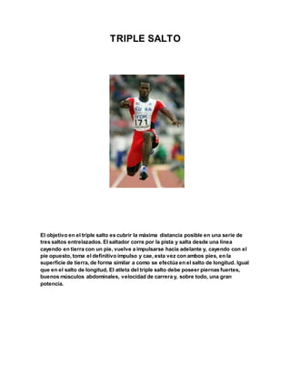 TRIPLE SALTO
El objetivo en el triple salto es cubrir la máxima distancia posible en una serie de
tres saltos entrelazados. El saltador corre por la pista y salta desde una línea
cayendo en tierra con un pie, vuelve a impulsarse hacia adelante y, cayendo con el
pie opuesto, toma el definitivo impulso y cae, esta vez con ambos pies, en la
superficie de tierra, de forma similar a como se efectúa en el salto de longitud. Igual
que en el salto de longitud, El atleta del triple salto debe poseer piernas fuertes,
buenos músculos abdominales, velocidad de carrera y, sobre todo, una gran
potencia.
 