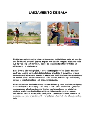 LANZAMIENTO DE BALA
El objetivo en el impulso de bala es propulsar una sólida bola de metal a través del
aire a la máxima distancia posible. El peso de la bola en categoría masculina es de
7,26 kg y de 4 kg en femenina. La acción del lanzamiento está delimitada a un
círculo de 2,1 m de diámetro.
En la primera fase de la prueba, el atleta sujeta el peso con los dedos de la mano
contra su hombro, poniendo la bola debajo de la barbilla. El competidor avanza
semiagachado, para adquirir la fuerza y velocidad que transmitirá a su lanzamiento.
Al alcanzar el lado opuesto del círculo, estira el brazo de lanzar repentinamente y
empuja el peso hacia el aire en la dirección adecuada.
El empuje se hace desde el hombro con un solo brazo y no se puede llevar el peso
detrás del hombro. Cada competidor tiene derecho a tres lanzamientos y los siete
mejores pasan a la siguiente ronda de otros tres lanzamientos por atleta. Las
medidas se efectúan desde el borde interno de la circunferencia del área de
lanzamiento hasta el primer punto de impacto. Los competidores se clasifican de
acuerdo a su mejor lanzamiento. Si el lanzador se sale del círculo, el lanzamiento es
nulo.
 