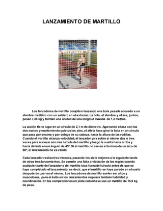 LANZAMIENTO DE MARTILLO
Los lanzadores de martillo compiten lanzando una bola pesada adosada a un
alambre metálico con un asidero en el extremo. La bola, el alambre y el asa, juntos,
pesan 7,26 kg y forman una unidad de una longitud máxima de 1,2 metros.
La acción tiene lugar en un círculo de 2,1 m de diámetro. Agarrando el asa con las
dos manos y manteniendo quietos los pies, el atleta hace girar la bola en un círculo
que pasa por encima y por debajo de su cabeza, hasta la altura de las rodillas.
Cuando el martillo alcanza velocidad, el lanzador gira sobre sí mismo dos o tres
veces para acelerar aún más la bola del martillo y luego la suelta hacia arriba y
hacia delante en un ángulo de 45º. Si el martillo no cae en el terreno de un arco de
90º, el lanzamiento no es válido.
Cada lanzador realiza tres intentos, pasando los siete mejores a la siguiente tanda
de otros tres lanzamientos. Se comete una falta o violación de las reglas cuando
cualquier parte del lanzador o del martillo toca fuera del círculo antes de que se
haya completado el lanzamiento, es decir, que el martillo se haya parado en el suelo
después de caer en el mismo. Los lanzadores de martillo suelen ser altos y
musculosos, pero el éxito en los lanzamientos requiere también habilidad y
coordinación. En las competiciones en pista cubierta se usa un martillo de 15,9 kg
de peso.
 