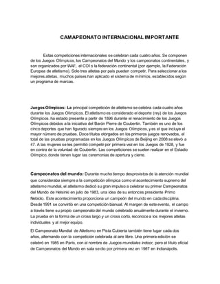 CAMAPEONATO INTERNACIONAL IMPORTANTE
Estas competiciones internacionales se celebran cada cuatro años. Se componen
de los Juegos Olímpicos, los Campeonatos del Mundo y los campeonatos continentales, y
son organizados por IAAF, el COI o la federación continental (por ejemplo, la Federación
Europea de atletismo). Solo tres atletas por país pueden competir. Para seleccionar a los
mejores atletas, muchos países han aplicado el sistema de mínimos, establecidos según
un programa de marcas.
Juegos Olímpicos: La principal competición de atletismo se celebra cada cuatro años
durante los Juegos Olímpicos. El atletismo es considerado el deporte (rey) de los Juegos
Olímpicos. ha estado presente a partir de 1896 durante el renacimiento de los Juegos
Olímpicos debidos a la iniciativa del Barón Pierre de Coubertin. También es uno de los
cinco deportes que han figurado siempre en los Juegos Olímpicos,y es el que incluye el
mayor número de pruebas. Doce títulos otorgados en los primeros juegos renovados, el
total de las pruebas programadas en los Juegos Olímpicos de Beijing en 2008 se elevó a
47. A las mujeres se les permitió competir por primera vez en los Juegos de 1928, y fue
en contra de la voluntad de Coubertin. Las competiciones se suelen realizar en el Estadio
Olímpico, donde tienen lugar las ceremonias de apertura y cierre.
Campeonatos del mundo: Durante mucho tiempo desprovistos de la atención mundial
que consideraba siempre a la competición olímpica como el acontecimiento supremo del
atletismo mundial, el atletismo dedicó su gran impulso a celebrar su primer Campeonatos
del Mundo de Helsinki en julio de 1983, una idea de su entonces presidente Primo
Nebiolo. Este acontecimiento proporciona un campeón del mundo en cada disciplina.
Desde 1991 se convirtió en una competición bianual. Al margen de este evento, el campo
a través tiene su propio campeonato del mundo celebrado anualmente durante el invierno.
La prueba en la forma de un cross largo y un cross corto, reconoce a los mejores atletas
individuales y al mejor equipo.
El Campeonato Mundial de Atletismo en Pista Cubierta también tiene lugar cada dos
años, alternando con la competición celebrada al aire libre. Una primera edición se
celebró en 1985 en París, con el nombre de Juegos mundiales indoor, pero el título oficial
de Campeonatos del Mundo en sala se dio por primera vez en 1987 en Indianápolis.
 