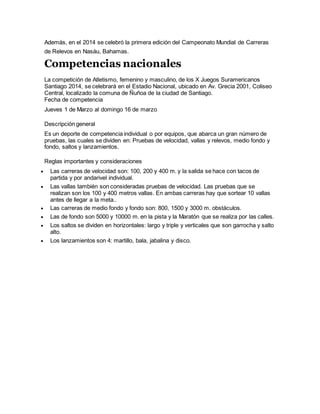 Además, en el 2014 se celebró la primera edición del Campeonato Mundial de Carreras
de Relevos en Nasáu, Bahamas.
Competencias nacionales
La competición de Atletismo, femenino y masculino, de los X Juegos Suramericanos
Santiago 2014, se celebrará en el Estadio Nacional, ubicado en Av. Grecia 2001, Coliseo
Central, localizado la comuna de Ñuñoa de la ciudad de Santiago.
Fecha de competencia
Jueves 1 de Marzo al domingo 16 de marzo
Descripción general
Es un deporte de competencia individual o por equipos, que abarca un gran número de
pruebas, las cuales se dividen en: Pruebas de velocidad, vallas y relevos, medio fondo y
fondo, saltos y lanzamientos.
Reglas importantes y consideraciones
 Las carreras de velocidad son: 100, 200 y 400 m. y la salida se hace con tacos de
partida y por andarivel individual.
 Las vallas también son consideradas pruebas de velocidad. Las pruebas que se
realizan son los 100 y 400 metros vallas. En ambas carreras hay que sortear 10 vallas
antes de llegar a la meta..
 Las carreras de medio fondo y fondo son: 800, 1500 y 3000 m. obstáculos.
 Las de fondo son 5000 y 10000 m. en la pista y la Maratón que se realiza por las calles.
 Los saltos se dividen en horizontales: largo y triple y verticales que son garrocha y salto
alto.
 Los lanzamientos son 4: martillo, bala, jabalina y disco.
 