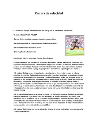 Carrera de velocidad
La velocidad incluye las carreras de 100, 200 y 400 m, además de los relevos:
Características DE LA PRUEBA
-Es una de las pruebas mas espectaculares que existen
-Es muy importante el calentamiento, para evitar lesiones
-Se necesita buena técnica de salida
-Son muy fuertes físicamente
Cualidades físicas: velocidad, Fuerza, Coordinación
Características de los atletas. Los velocistas son atletas fuertes, explosivos y con una alta
capacidad de concentración. La calidad de los pies, en cuanto a la reacción, es fundamental
para un buen resultado. Aunque normalmente son altos, sobre todo los hombres, aunque
velocistas relativamente bajosy muy explosivos también han logrado grandes marcas.
100 metros. Es la prueba reina del sprint y se disputa en línea recta, frente a la tribuna
principal del estadio. Cada atleta ocupa una calle o carril en la salida y no puede en ningún
momento de la carrera invadir otra calle. Los velocistas salen desde los tacos de salida. El
juez dice: a sus puestos (los atletas se colocan en los tacos de salida), listos (elevación de
la cadera) y finalmente, da el disparo de salida. Si un atleta sale antes de que suene el
disparo, se dice que ha habido salida nula; Vence el que rebase primero la línea de meta con
el tronco, y no con la cabeza, lasmanos o los pies. Se utiliza un anemómetro para medir la
velocidad del viento, para aprobar un record o una marca, no deber haber viento a favor de
mas de 2m/seg.
200 m. La mitad de la prueba se corre en curva y la otra mitad en recta. También se utilizan
los tacos de salida; cada atleta corre por su calle y se mide la velocidad del viento. Una
diferencia con la prueba de 100 m es que no todos los atletas salen de la misma altura. Los
atletas situados en calles exterioresdeben de recorrer la curva más abierta y el atleta de la
calle 1 tiene una curva más cerrada, y por eso sale desde mas atrás. A todo esto se le llama
compensación: en realidad, todos corren 200 m.
400 metros. Se trata de una vuelta a la pista. Se sale de tacos, cada atleta corre por su calle
y hay compensación.
 