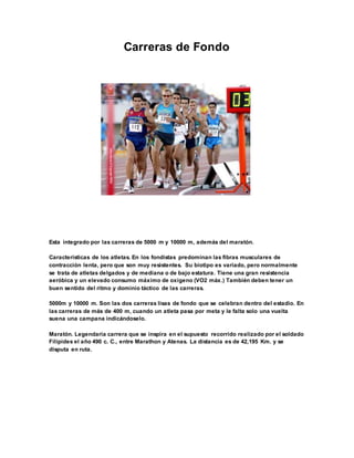 Carreras de Fondo
Esta integrado por las carreras de 5000 m y 10000 m, además del maratón.
Características de los atletas. En los fondistas predominan las fibras musculares de
contracción lenta, pero que son muy resistentes. Su biotipo es variado, pero normalmente
se trata de atletas delgados y de mediana o de bajo estatura. Tiene una gran resistencia
aeróbica y un elevado consumo máximo de oxigeno (VO2 máx.) También deben tener un
buen sentido del ritmo y dominio táctico de las carreras.
5000m y 10000 m. Son las dos carreras lisas de fondo que se celebran dentro del estadio. En
las carreras de más de 400 m, cuando un atleta pasa por meta y le falta solo una vuelta
suena una campana indicándoselo.
Maratón. Legendaria carrera que se inspira en el supuesto recorrido realizado por el soldado
Filípides el año 490 c. C., entre Marathon y Atenas. La distancia es de 42,195 Km. y se
disputa en ruta.
 