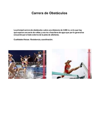 Carrera de Obstáculos
La principal carrera de obstáculos cubre una distancia de 3.000 m, en la que hay
que superar una serie de vallas y una ría o fosa llena de agua que por lo general se
encuentra por el lado externo de la pista de atletismo.
Cualidades físicas: Resistencia, coordinación.
 