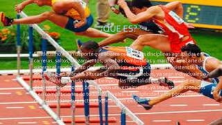 ¿QUE ES?
• El atletismo es un deporte que abarca numerosas disciplinas agrupadas en
carreras, saltos, lanzamientos, pruebas combinadas y marcha. Es el arte de
superar el rendimiento de los adversarios en velocidad o en resistencia, en
distancia o en grandes alturas. El número de pruebas, ya sean individuales o
en equipo, ha variado con el tiempo y las mentalidades. El atletismo es uno
de los pocos deportes practicados universalmente, ya sea entre aficionados
o en competiciones de todos los niveles. La simplicidad y los pocos medios
necesarios para su práctica explican este éxito.
 