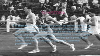 SU HISTORIA
• El atletismo es la más antigua de las prácticas del desarrollo del físico. De
manera organizada comienzan con los Juegos Olímpicos griegos, en el año
776 antes de Cristo. En el comienzo, principal actividad era el pentatlón, que
estaba compuesto de lanzamientos de disco y jabalina, carreras a campo
traviesa, salto de longitud y lucha libre. Mientras que las pruebas de de
carreras de hombres con armadura, y otras tantas, aparecieron
posteriormente.
 