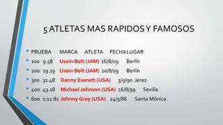 5 ATLETAS MAS RAPIDOSY FAMOSOS
• PRUEBA MARCA ATLETA FECHALUGAR
• 100 9.58 Usain Bolt (JAM) 16/8/09 Berlín
• 200 19.19 Usain Bolt (JAM) 20/8/09 Berlín
• 300 31.48 Danny Everett (USA) 3/9/90 Jerez
• 400 43.18 Michael Johnson (USA) 26/8/99 Sevilla
• 600 1:12.81 Johnny Gray (USA) 24/5/86 Santa Mónica
 