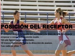 POSICIÓN DEL RECEPTOR
El receptor espera la legada del portador a la línea de referencia para
empezar a correr del siguiente modo.
•Un pie ligeramente adelantado.
•El tronco flexionado hacia la dirección de avance.
•Las caderas altas.
 