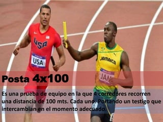 Posta 4x100
Es una prueba de equipo en la que 4 corredores recorren
una distancia de 100 mts. Cada uno. Portando un testigo que
intercambian en el momento adecuado.
 
