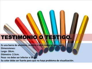 Es una barra de aluminio, madera u otro material adecuado.
Dimensiones:
Largo- 30cm.
Diámetro- 2.5cm.
Peso- no debe ser inferior a 50 grs.
Su color debe ser fuerte para que no haya problema de visualización.
TESTIMONIO O TESTIGO.
 