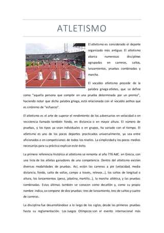 ATLETISMO
El atletismo es considerado el deporte
organizado más antiguo. El atletismo
abarca numerosas disciplinas
agrupadas en carreras, saltos,
lanzamientos, pruebas combinadas y
marcha.
El vocablo atletismo procede de la
palabra griega atletes, que se define
como “aquella persona que compite en una prueba determinada por un premio”,
haciendo notar que dicha palabra griega, está relacionada con el vocablo aethos que
es sinónimo de “esfuerzo”.
El atletismo es el arte de superar el rendimiento de los adversarios en velocidad o en
resistencia llamado también fondo, en distancia o en mayor altura. El número de
pruebas, y los tipos ya sean individuales o en grupos, ha variado con el tiempo. El
atletismo es uno de los pocos deportes practicados universalmente, ya sea entre
aficionados o en competiciones de todos los niveles. La simplicidad y los pocos medios
necesarios para su práctica explican este éxito.
La primera referencia histórica al atletismo se remonta al año 776 AdC. en Grecia, con
una lista de los atletas ganadores de una competencia. Dentro del atletismo existen
diversas modalidades de pruebas. Así, están las carreras a pie (velocidad, media
distancia, fondo, salto de vallas, campo a través, relevos…), los saltos de longitud o
altura, los lanzamientos (peso, jabalina, martillo…), la marcha atlética, y las pruebas
combinadas. Estas últimas también se conocen como decatlón y, como su propio
nombre indica,se compone de diez pruebas: tres de lanzamiento, tres de saltos y cuatro
de carreras.
La disciplina fue desarrollándose a lo largo de los siglos, desde las primeras pruebas
hasta su reglamentación. Los Juegos Olímpicos son el evento internacional más
 