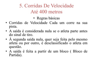 5. Corridas De Velocidade
Até 400 metros
• Regras básicas
• Corridas de Velocidade Cada um corre na sua
pista.
• A saída é considerada nula se o atleta parte antes
do sinal de tiro.
• À segunda saída nula, quer seja feita pelo mesmo
atleta ou por outro, é desclassificado o atleta em
questão.
• A saída é feita a partir de um bloco ( Bloco de
Partida).
 