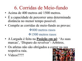 6. Corridas de Meio-fundo
• Acima de 400 metros até 1500 metros.
• É a capacidade de percorrer uma determinada
distância no menor tempo possível.
• Compõe as corridas de meio-fundo as provas:
800 metros rasos
1500 metros rasos
• A Largada é feita na Posição em pé: ‘As suas
marcas’, ‘Disparo do revolver’- Arbitros.
• Os atletas não são obrigados a correr na sua
respetiva raia.
• Vídeos????
 