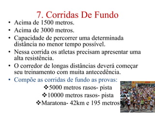 7. Corridas De Fundo
• Acima de 1500 metros.
• Acima de 3000 metros.
• Capacidade de percorrer uma determinada
distância no menor tempo possível.
• Nessa corrida os atletas precisam apresentar uma
alta resistência.
• O corredor de longas distâncias deverá começar
seu treinamento com muita antecedência.
• Compõe as corridas de fundo as provas:
5000 metros rasos- pista
10000 metros rasos- pista
Maratona- 42km e 195 metros
 
