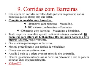 9. Corridas com Barreiras
• Consistem em corridas de velocidade que têm no percurso várias
barreiras que os atletas têm que saltar.
• Compõe as corridas com barreiras:
 110 metros com barreiras – Masculino.
 100 metros com barreiras – Feminino.
 400 metros com barreiras – Masculino e Feminino.
• Tanto na prova masculina quanto na feminina temos um total de 10
barreiras com altura de 1, 06 metros(106 cm) para homens e 0,76
metros (76 cm), respetivamente.
• O atleta têm que transpor as barreiras.
• Mesmo procedimento que corrida de velocidade.
• Correr nas suas respetivas raias.
• A saída é nula se o atleta avançar antes do tiro de partida.
• Devem igualmente ultrapassar as barreiras pelo meio e não as podem
atirar ao chão intencionalmente.
• Vídeos???
 