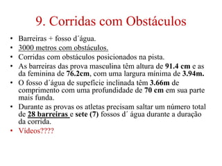 9. Corridas com Obstáculos
• Barreiras + fosso d´água.
• 3000 metros com obstáculos.
• Corridas com obstáculos posicionados na pista.
• As barreiras das prova masculina têm altura de 91.4 cm e as
da feminina de 76.2cm, com uma largura mínima de 3.94m.
• O fosso d´água de supefície inclinada têm 3.66m de
comprimento com uma profundidade de 70 cm em sua parte
mais funda.
• Durante as provas os atletas precisam saltar um número total
de 28 barreiras e sete (7) fossos d´ água durante a duração
da corrida.
• Vídeos????
 