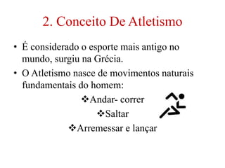 2. Conceito De Atletismo
• É considerado o esporte mais antigo no
mundo, surgiu na Grécia.
• O Atletismo nasce de movimentos naturais
fundamentais do homem:
Andar- correr
Saltar
Arremessar e lançar
 