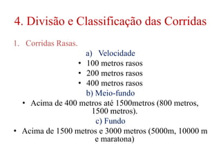 4. Divisão e Classificação das Corridas
1. Corridas Rasas.
a) Velocidade
• 100 metros rasos
• 200 metros rasos
• 400 metros rasos
b) Meio-fundo
• Acima de 400 metros até 1500metros (800 metros,
1500 metros).
c) Fundo
• Acima de 1500 metros e 3000 metros (5000m, 10000 m
e maratona)
 