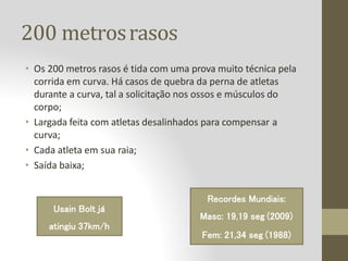 200 metrosrasos
• Os 200 metros rasos é tida com uma prova muito técnica pela
corrida em curva. Há casos de quebra da perna de atletas
durante a curva, tal a solicitação nos ossos e músculos do
corpo;
• Largada feita com atletas desalinhados para compensar a
curva;
• Cada atleta em sua raia;
• Saída baixa;
Recordes Mundiais:
Masc: 19,19 seg (2009)
Fem: 21,34 seg (1988)
Usain Bolt já
atingiu 37km/h
 