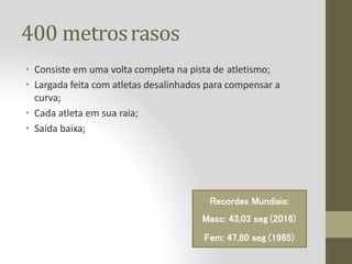 400 metrosrasos
• Consiste em uma volta completa na pista de atletismo;
• Largada feita com atletas desalinhados para compensar a
curva;
• Cada atleta em sua raia;
• Saída baixa;
Recordes Mundiais:
Masc: 43,03 seg (2016)
Fem: 47,60 seg (1985)
 