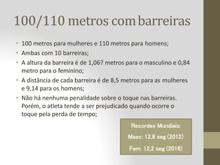 100/110 metros combarreiras
• 100 metros para mulheres e 110 metros para homens;
• Ambas com 10 barreiras;
• A altura da barreira é de 1,067 metros para o masculino e 0,84
metro para o feminino;
• A distância de cada barreira é de 8,5 metros para as mulheres
e 9,14 para os homens;
• Não há nenhuma penalidade sobre o toque nas barreiras.
Porém, o atleta tende a ser prejudicado quando ocorre o
toque pela perda de tempo;
Recordes Mundiais:
Masc: 12,8 seg (2012)
Fem: 12,2 seg (2016)
 