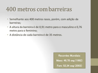 400 metros combarreiras
• Semelhante aos 400 metros rasos, porém, com adição de
barreiras;
• A altura da barreira é de 0,91 metro para o masculino e 0,76
metro para o feminino;
• A distância de cada barreira é de 35 metros.
Recordes Mundiais:
Masc: 46,78 seg (1992)
Fem: 52,34 seg (2003)
 