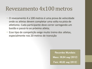 Revezamento 4x100metros
• O revezamento 4 x 100 metros é uma prova de velocidade
onde os atletas devem completar uma volta na pista de
atletismo. Cada participante deve correr carregando um
bastão e passá-lo ao próximo atleta;
• Esse tipo de competição exige muito treino dos atletas,
especialmente nos 20 metros de transição
Recordes Mundiais:
Masc: 36,84 seg (2012)
Fem: 40,82 seg (2012)
 