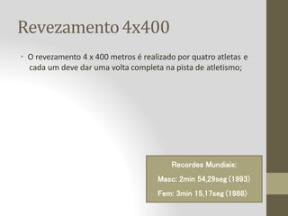 Revezamento4x400
• O revezamento 4 x 400 metros é realizado por quatro atletas e
cada um deve dar uma volta completa na pista de atletismo;
Recordes Mundiais:
Masc: 2min 54,29seg (1993)
Fem: 3min 15,17seg (1988)
 