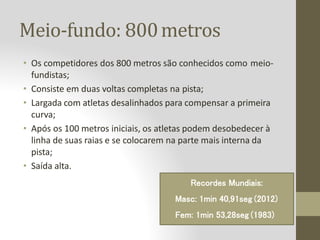 Meio-fundo: 800metros
• Os competidores dos 800 metros são conhecidos como meio-
fundistas;
• Consiste em duas voltas completas na pista;
• Largada com atletas desalinhados para compensar a primeira
curva;
• Após os 100 metros iniciais, os atletas podem desobedecer à
linha de suas raias e se colocarem na parte mais interna da
pista;
• Saída alta.
Recordes Mundiais:
Masc: 1min 40,91seg (2012)
Fem: 1min 53,28seg (1983)
 