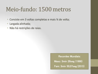 Meio-fundo: 1500metros
• Consiste em 3 voltas completas e mais ¾ de volta;
• Largada alinhada;
• Não há restrições de raias.
Recordes Mundiais:
Masc: 3min 26seg (1998)
Fem: 3min 50,07seg (2015)
 