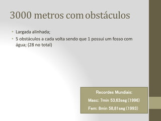 3000 metros comobstáculos
• Largada alinhada;
• 5 obstáculos a cada volta sendo que 1 possui um fosso com
água; (28 no total)
Recordes Mundiais:
Masc: 7min 53,63seg (1996)
Fem: 8min 58,81seg (1993)
 