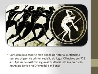• Considerado o esporte mais antigo da história, o Atletismo
tem sua origem na primeira edição do Jogos Olímpicos em 776
a.C. Apesar de existirem algumas evidências de sua execução
no Antigo Egito e no Oriente há 5 mil anos
 