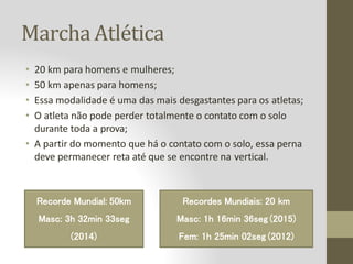 MarchaAtlética
• 20 km para homens e mulheres;
• 50 km apenas para homens;
• Essa modalidade é uma das mais desgastantes para os atletas;
• O atleta não pode perder totalmente o contato com o solo
durante toda a prova;
• A partir do momento que há o contato com o solo, essa perna
deve permanecer reta até que se encontre na vertical.
Recordes Mundiais: 20 km
Masc: 1h 16min 36seg (2015)
Fem: 1h 25min 02seg (2012)
Recorde Mundial: 50km
Masc: 3h 32min 33seg
(2014)
 