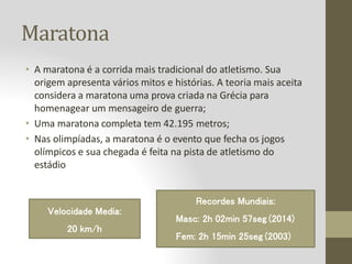 Maratona
• A maratona é a corrida mais tradicional do atletismo. Sua
origem apresenta vários mitos e histórias. A teoria mais aceita
considera a maratona uma prova criada na Grécia para
homenagear um mensageiro de guerra;
• Uma maratona completa tem 42.195 metros;
• Nas olimpíadas, a maratona é o evento que fecha os jogos
olímpicos e sua chegada é feita na pista de atletismo do
estádio
Recordes Mundiais:
Masc: 2h 02min 57seg (2014)
Fem: 2h 15min 25seg (2003)
Velocidade Media:
20 km/h
 