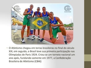 • O Atletismo chegou em terras brasileiras no final do século
XIX, em seguida, o Brasil teve sua primeira participação nas
Olimpíadas de Paris 1924. Criou-se um torneio nacional um
ano após, fundando somente em 1977, a Confederação
Brasileira de Atletismo (CBAt)
 