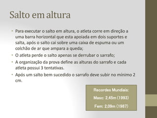 Salto emaltura
• Para executar o salto em altura, o atleta corre em direção a
uma barra horizontal que esta apoiada em dois suportes e
salta, após o salto cai sobre uma caixa de espuma ou um
colchão de ar que ampara a queda;
• O atleta perde o salto apenas se derrubar o sarrafo;
• A organização da prova define as alturas do sarrafo e cada
atleta possui 3 tentativas.
• Após um salto bem sucedido o sarrafo deve subir no mínimo 2
cm.
Recordes Mundiais:
Masc: 2,45m (1993)
Fem: 2,09m (1987)
 