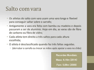 Salto comvara
• Os atletas do salto com vara usam uma vara longa e flexível
para conseguir saltar sobre o sarrafo;
• Antigamente a vara era feita com bambu ou madeira e depois
passaram a ser de alumínio. Hoje em dia, as varas são de fibra
de carbono ou fibra de vidro;
• Cada atleta tem direito a três saltos para cada altura
escolhida;
• O atleta é desclassificado quando faz três faltas seguidas.
• (derrubar o sarrafo ou trocar as mãos após apoiar a vara no chão)
Recordes Mundiais:
Masc: 6,16m (2014)
Fem: 5,06m (2009)
 