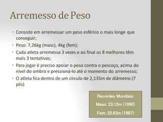 Arremesso dePeso
• Consiste em arremessar um peso esférico o mais longe que
conseguir;
• Peso: 7,26kg (masc), 4kg (fem);
• Cada atleta arremessa 3 vezes e ao final os 8 melhores têm
mais 3 tentativas;
• Para jogar é preciso apoiar o peso contra o pescoço, acima do
nível do ombro e pressioná-lo até o momento do arremesso;
• O atleta fica dentro de um círculo de 2,135m de diâmetro (7
pés)
Recordes Mundiais:
Masc: 23,12m (1990)
Fem: 22,63m (1987)
 