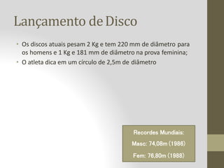Lançamento deDisco
• Os discos atuais pesam 2 Kg e tem 220 mm de diâmetro para
os homens e 1 Kg e 181 mm de diâmetro na prova feminina;
• O atleta dica em um círculo de 2,5m de diâmetro
Recordes Mundiais:
Masc: 74,08m (1986)
Fem: 76,80m (1988)
 