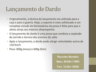 Lançamento deDardo
• Originalmente, a técnica do lançamento era utilizada para a
caça e para a guerra. Hoje, o esporte é mais sofisticado e um
complexo estudo da biomecânica da prova é feita para que o
atleta atinja seu máximo desempenho
• O lançamento de dardo é uma prova que combina a explosão
da corrida e técnica dos eventos de salto
• Após o lançamento, o dardo pode atingir velocidades acima de
110 Km/h
• Peso: 800g (masc) e 600g (fem)
Recordes Mundiais:
Masc: 98,48m (1996)
Fem: 72,28m (2008)
 