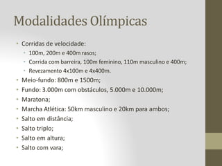 Modalidades Olímpicas
• Corridas de velocidade:
• 100m, 200m e 400m rasos;
• Corrida com barreira, 100m feminino, 110m masculino e 400m;
• Revezamento 4x100m e 4x400m.
• Meio-fundo: 800m e 1500m;
• Fundo: 3.000m com obstáculos, 5.000m e 10.000m;
• Maratona;
• Marcha Atlética: 50km masculino e 20km para ambos;
• Salto em distância;
• Salto triplo;
• Salto em altura;
• Salto com vara;
 