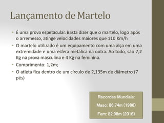 Lançamento deMartelo
• É uma prova espetacular. Basta dizer que o martelo, logo após
o arremesso, atinge velocidades maiores que 110 Km/h
• O martelo utilizado é um equipamento com uma alça em uma
extremidade e uma esfera metálica na outra. Ao todo, são 7,2
Kg na prova masculina e 4 Kg na feminina.
• Comprimento: 1,2m;
• O atleta fica dentro de um círculo de 2,135m de diâmetro (7
pés)
Recordes Mundiais:
Masc: 86,74m (1986)
Fem: 82,98m (2016)
 