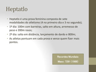 Heptatlo
• Heptatlo é uma prova feminina composta de sete
modalidades do atletismo (4 no primeiro dia e 3 no segundo);
• 1º dia: 100m com barreiras, salto em altura, arremesso de
peso e 200m rasos;
• 2º dia: salto em distância, lançamento de dardo e 800m;
• As atletas pontuam em cada prova e vence quem fizer mais
pontos.
Recordes Mundiais:
Masc: 7291 (1988)
 