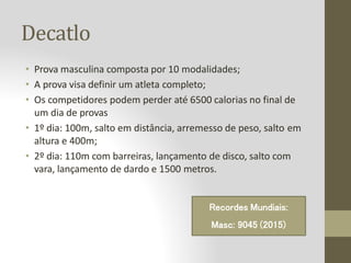 Decatlo
• Prova masculina composta por 10 modalidades;
• A prova visa definir um atleta completo;
• Os competidores podem perder até 6500 calorias no final de
um dia de provas
• 1º dia: 100m, salto em distância, arremesso de peso, salto em
altura e 400m;
• 2º dia: 110m com barreiras, lançamento de disco, salto com
vara, lançamento de dardo e 1500 metros.
Recordes Mundiais:
Masc: 9045 (2015)
 