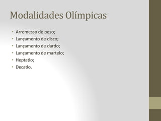 Modalidades Olímpicas
• Arremesso de peso;
• Lançamento de disco;
• Lançamento de dardo;
• Lançamento de martelo;
• Heptatlo;
• Decatlo.
 