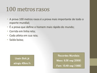100 metrosrasos
• A prova 100 metros rasos é a prova mais importante de todo o
esporte mundial;
• É a prova que define o homem mais rápido do mundo;
• Corrida em linha reta;
• Cada atleta em sua raia;
• Saída baixa;
Usain Bolt já
atingiu 45km/h
Recordes Mundiais:
Masc: 9,58 seg (2009)
Fem: 10,49 seg (1988)
 