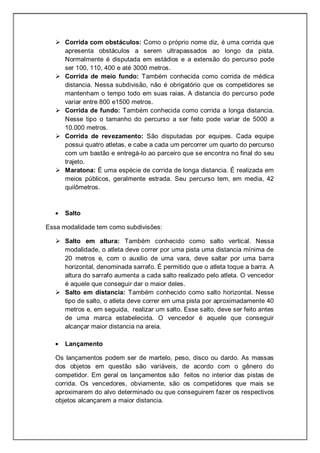  Corrida com obstáculos: Como o próprio nome diz, é uma corrida que
apresenta obstáculos a serem ultrapassados ao longo da pista.
Normalmente é disputada em estádios e a extensão do percurso pode
ser 100, 110, 400 e até 3000 metros.
 Corrida de meio fundo: Também conhecida como corrida de médica
distancia. Nessa subdivisão, não é obrigatório que os competidores se
mantenham o tempo todo em suas raias. A distancia do percurso pode
variar entre 800 e1500 metros.
 Corrida de fundo: Também conhecida como corrida a longa distancia.
Nesse tipo o tamanho do percurso a ser feito pode variar de 5000 a
10.000 metros.
 Corrida de revezamento: São disputadas por equipes. Cada equipe
possui quatro atletas, e cabe a cada um percorrer um quarto do percurso
com um bastão e entregá-lo ao parceiro que se encontra no final do seu
trajeto.
 Maratona: É uma espécie de corrida de longa distancia. É realizada em
meios públicos, geralmente estrada. Seu percurso tem, em media, 42
quilômetros.
Salto
Essa modalidade tem como subdivisões:
 Salto em altura: Também conhecido como salto vertical. Nessa
modalidade, o atleta deve correr por uma pista uma distancia mínima de
20 metros e, com o auxilio de uma vara, deve saltar por uma barra
horizontal, denominada sarrafo. É permitido que o atleta toque a barra. A
altura do sarrafo aumenta a cada salto realizado pelo atleta. O vencedor
é aquele que conseguir dar o maior deles.
 Salto em distancia: Também conhecido como salto horizontal. Nesse
tipo de salto, o atleta deve correr em uma pista por aproximadamente 40
metros e, em seguida, realizar um salto. Esse salto, deve ser feito antes
de uma marca estabelecida. O vencedor é aquele que conseguir
alcançar maior distancia na areia.
Lançamento
Os lançamentos podem ser de martelo, peso, disco ou dardo. As massas
dos objetos em questão são variáveis, de acordo com o gênero do
competidor. Em geral os lançamentos são feitos no interior das pistas de
corrida. Os vencedores, obviamente, são os competidores que mais se
aproximarem do alvo determinado ou que conseguirem fazer os respectivos
objetos alcançarem a maior distancia.
 
