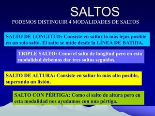 SALTOS
PODEMOS DISTINGUIR 4 MODALIDADES DE SALTOS
SALTO DE LONGITUD: Consiste en saltar lo más lejos posible
en un solo salto. El salto se mide desde la LÍNEA DE BATIDA.
SALTO DE ALTURA: Consiste en saltar lo más alto posible,
superando un listón.
SALTO CON PÉRTIGA: Como el salto de altura pero en
esta modalidad nos ayudamos con una pértiga.
TRIPLE SALTO: Como el salto de longitud pero en esta
modalidad debemos dar tres saltos seguidos.
 