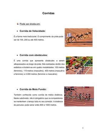 3
Corridas
Pode ser divida em:
 Corrida de Velocidade:
É a forma mais tradicional. O comprimento da pista pode
ser de 100, 200 ou até 400 metros.
 Corrida com obstáculos:
É uma corrida que apresenta obstáculos a serem
ultrapassados ao longo da pista. São realizadas dentro dos
estádios e dividem-se em quatro modalidades: 100 metros
(feminino), 110 metros (masculino), 400 metros (masculino
e feminino) e 3.000 metros (feminino e masculino).
 Corrida de Meio Fundo:
Também conhecida como corrida de média distância.
Nesta subdivisão, não é obrigatório que os competidores
se mantenham o tempo todo no seu corredor. A distância
do percurso pode variar entre 800 e 1500 metros.
 